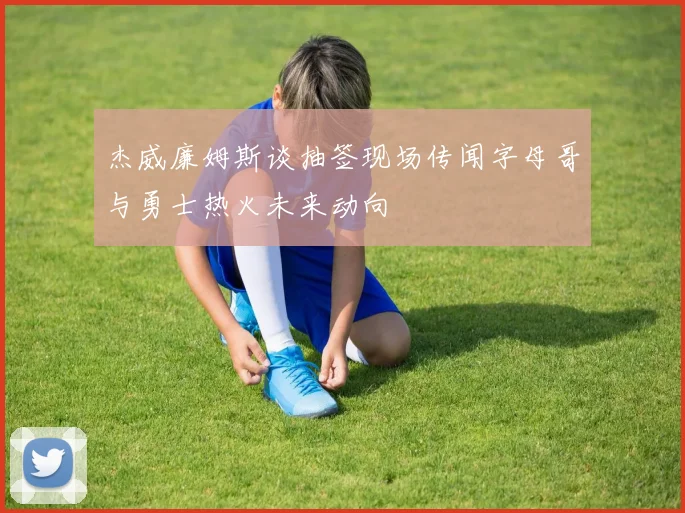 杰威廉姆斯谈抽签现场传闻字母哥与勇士热火未来动向