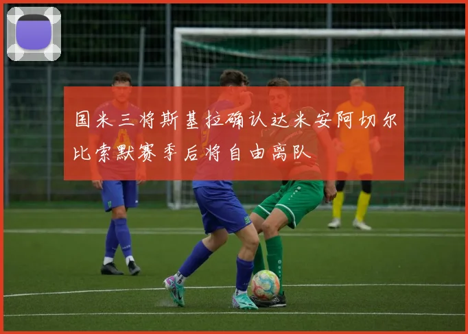 国米三将斯基拉确认达米安阿切尔比索默赛季后将自由离队