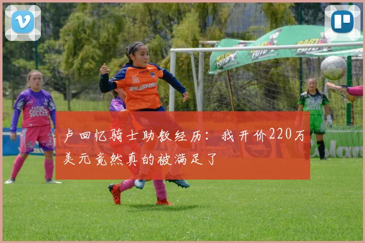卢回忆骑士助教经历：我开价220万美元竟然真的被满足了