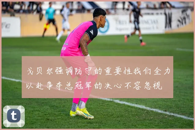 戈贝尔强调防守的重要性我们全力以赴争夺总冠军的决心不容忽视