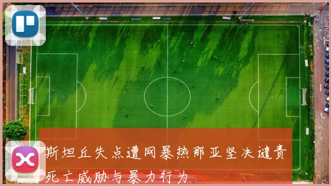 斯坦丘失点遭网暴热那亚坚决谴责死亡威胁与暴力行为