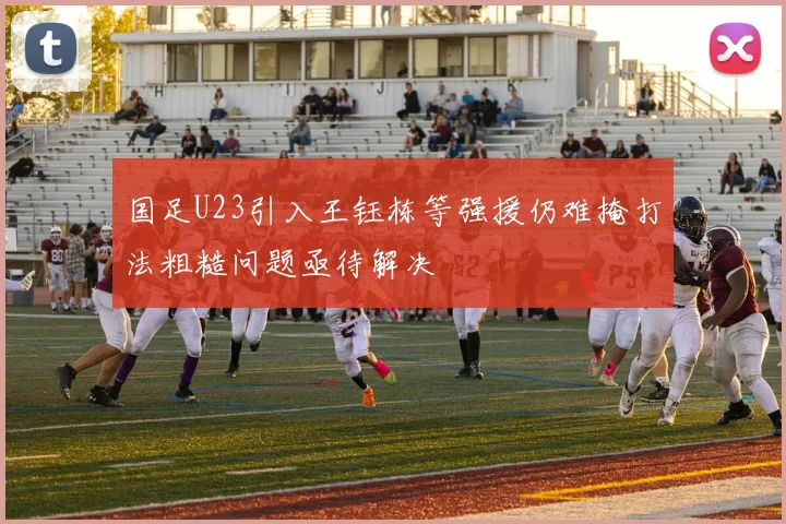 国足U23引入王钰栋等强援仍难掩打法粗糙问题亟待解决