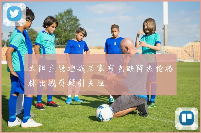 太阳主场迎战活塞布克缺阵杰伦格林出战存疑引关注