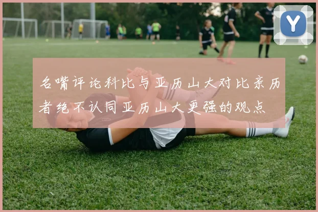 名嘴评论科比与亚历山大对比亲历者绝不认同亚历山大更强的观点