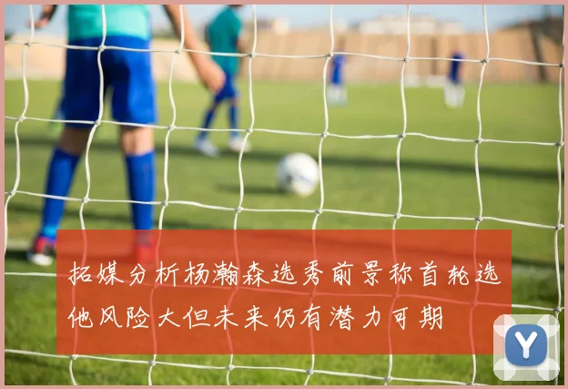 拓媒分析杨瀚森选秀前景称首轮选他风险大但未来仍有潜力可期
