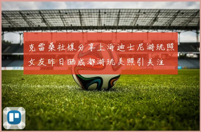 克雷桑社媒分享上海迪士尼游玩照女友昨日晒成都游玩美照引关注