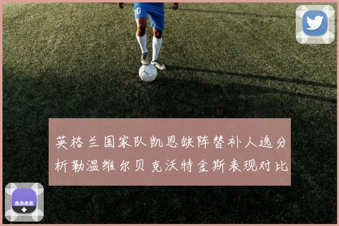 英格兰国家队凯恩缺阵替补人选分析勒温维尔贝克沃特金斯表现对比