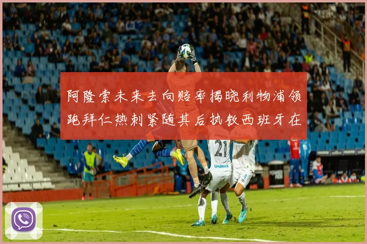 阿隆索未来去向赔率揭晓利物浦领跑拜仁热刺紧随其后执教西班牙在列