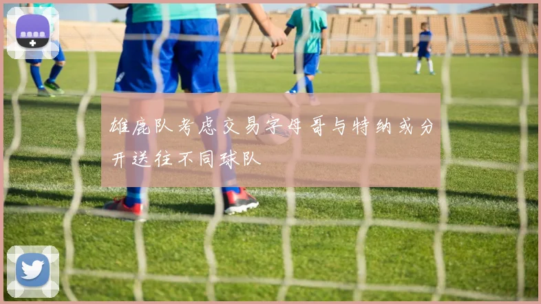 雄鹿队考虑交易字母哥与特纳或分开送往不同球队