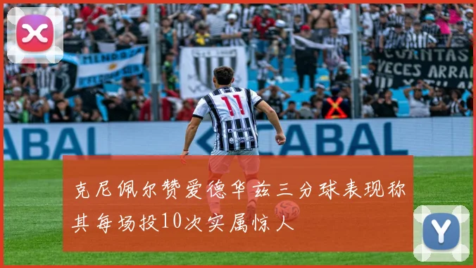 克尼佩尔赞爱德华兹三分球表现称其每场投10次实属惊人