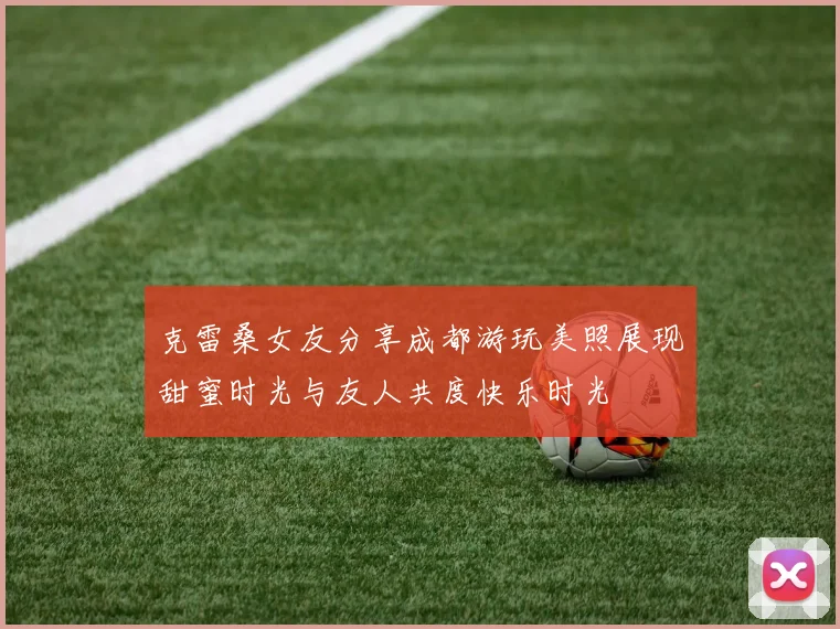 克雷桑女友分享成都游玩美照展现甜蜜时光与友人共度快乐时光