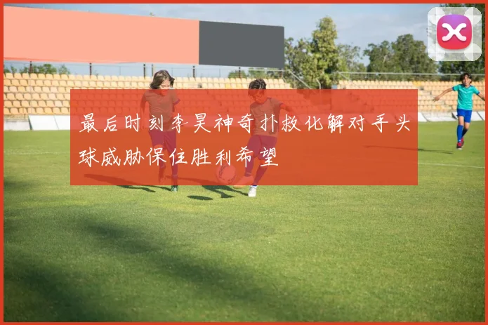 最后时刻李昊神奇扑救化解对手头球威胁保住胜利希望