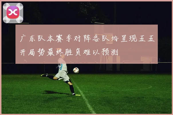 广东队本赛季对阵各队均呈现五五开局势最终胜负难以预测
