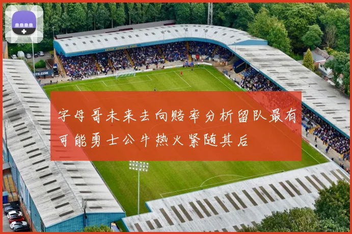 字母哥未来去向赔率分析留队最有可能勇士公牛热火紧随其后