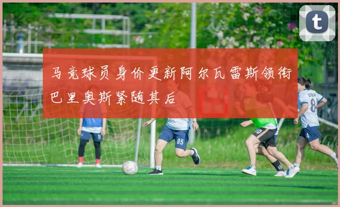 马竞球员身价更新阿尔瓦雷斯领衔巴里奥斯紧随其后
