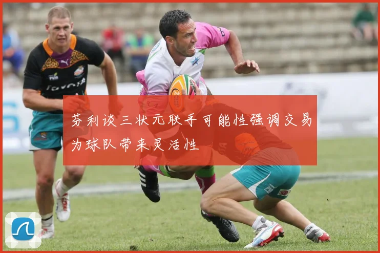 芬利谈三状元联手可能性强调交易为球队带来灵活性