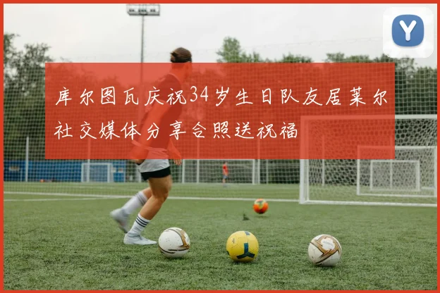 库尔图瓦庆祝34岁生日队友居莱尔社交媒体分享合照送祝福