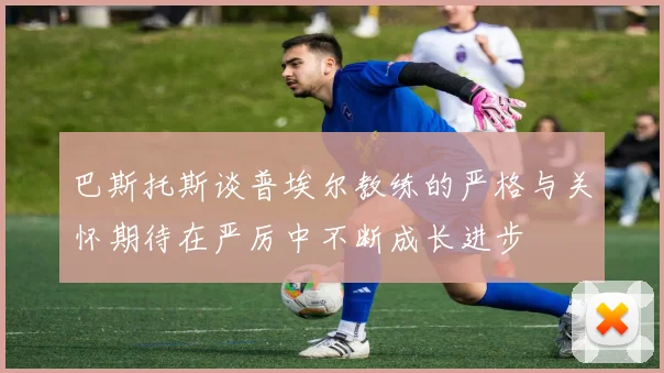 巴斯托斯谈普埃尔教练的严格与关怀期待在严厉中不断成长进步