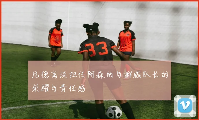 厄德高谈担任阿森纳与挪威队长的荣耀与责任感